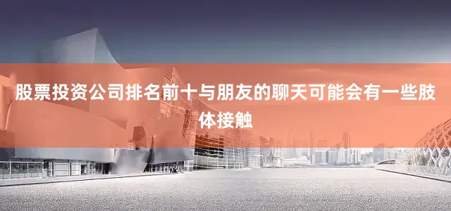 股票投资公司排名前十与朋友的聊天可能会有一些肢体接触