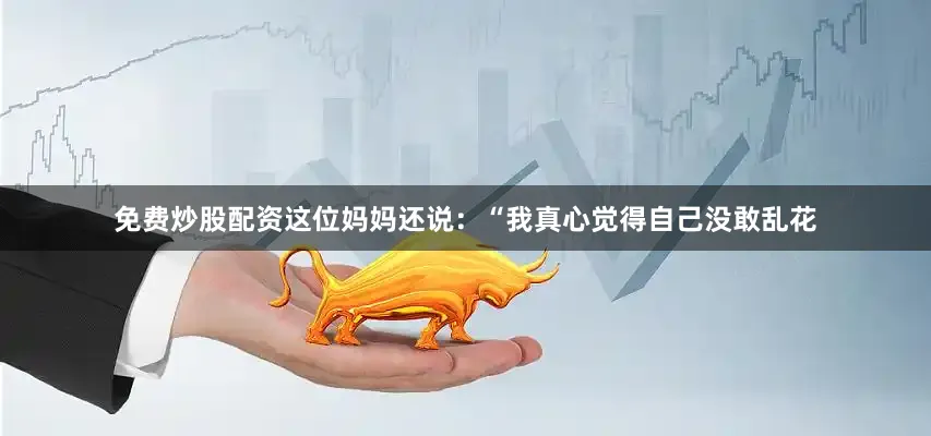 免费炒股配资这位妈妈还说：“我真心觉得自己没敢乱花