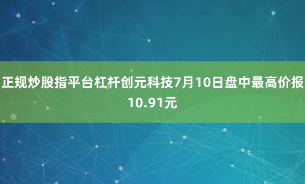 正规炒股指平台杠杆创元科技7月10日盘中最高价报10.91元