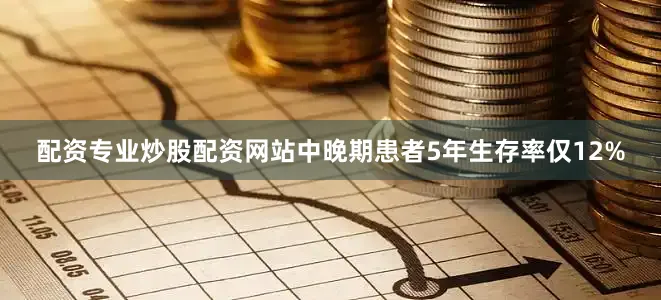 配资专业炒股配资网站中晚期患者5年生存率仅12%