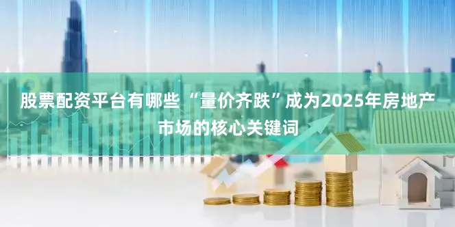 股票配资平台有哪些 “量价齐跌”成为2025年房地产市场的核心关键词