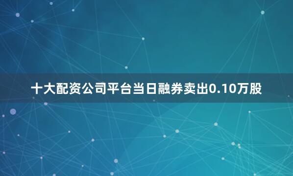十大配资公司平台当日融券卖出0.10万股