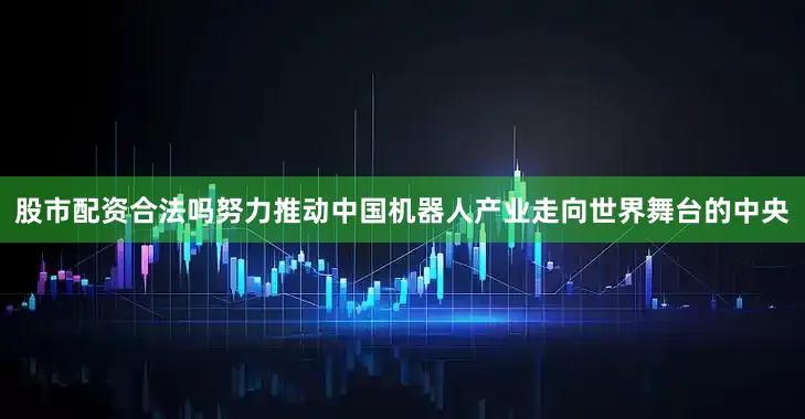 股市配资合法吗努力推动中国机器人产业走向世界舞台的中央